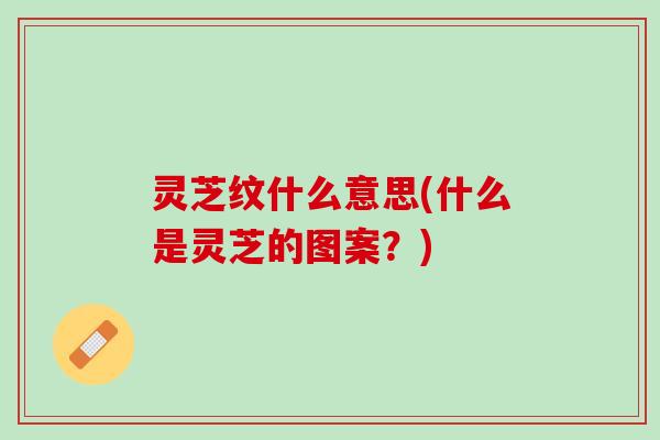 灵芝纹什么意思(什么是灵芝的图案?) 灵芝纹什么意思(什么是灵芝的图案?)