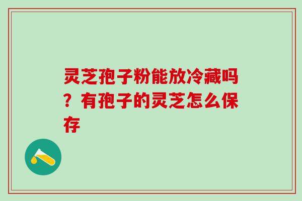 灵芝孢子粉能放冷藏吗？有孢子的灵芝怎么保存