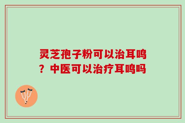 灵芝孢子粉可以耳鸣?中医可以耳鸣吗 灵芝孢子粉可以耳鸣?中医可以耳鸣吗