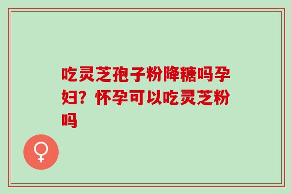 吃灵芝孢子粉降糖吗孕妇?怀孕可以吃灵芝粉吗 吃灵芝孢子粉降糖吗孕妇?怀孕可以吃灵芝粉吗