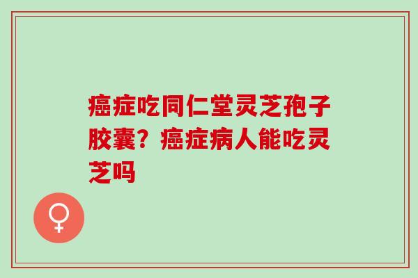 癌症吃同仁堂灵芝孢子胶囊？癌症病人能吃灵芝吗