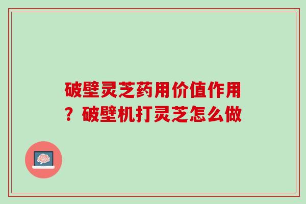破壁灵芝药用价值作用？破壁机打灵芝怎么做