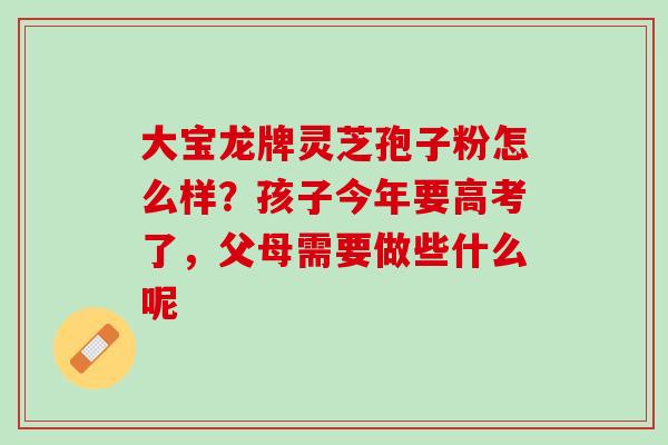 大宝龙牌灵芝孢子粉怎么样？孩子今年要高考了，父母需要做些什么呢