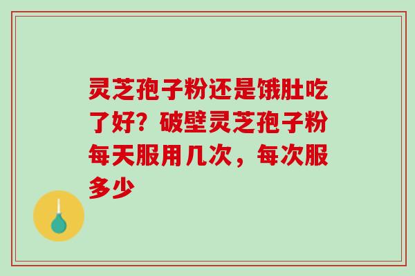 灵芝孢子粉还是饿肚吃了好？破壁灵芝孢子粉每天服用几次，每次服多少