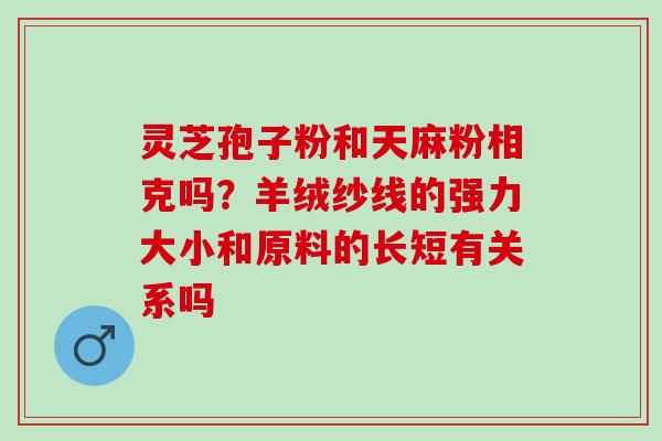 灵芝孢子粉和天麻粉相克吗?羊绒纱线的强力大小和原料的长短有关系吗 灵芝孢子粉和天麻粉相克吗?羊绒纱线的强力大小和原料的长短有关系吗