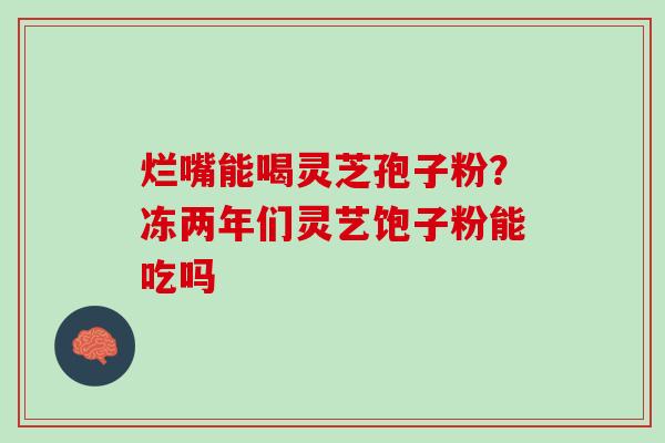 烂嘴能喝灵芝孢子粉？冻两年们灵艺饱子粉能吃吗