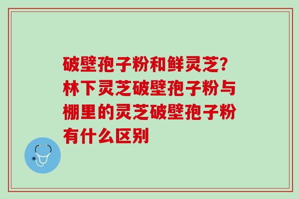 破壁孢子粉和鲜灵芝？林下灵芝破壁孢子粉与棚里的灵芝破壁孢子粉有什么区别