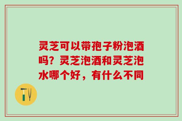 灵芝可以带孢子粉泡酒吗？灵芝泡酒和灵芝泡水哪个好，有什么不同
