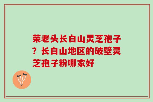荣老头长白山灵芝孢子？长白山地区的破壁灵芝孢子粉哪家好