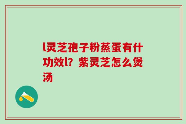 l灵芝孢子粉蒸蛋有什功效l？紫灵芝怎么煲汤