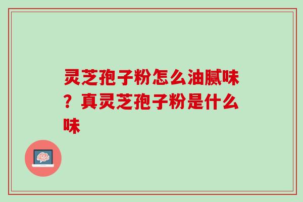 灵芝孢子粉怎么油腻味？真灵芝孢子粉是什么味