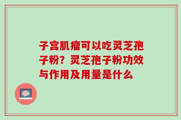 子宫肌瘤可以吃灵芝孢子粉？灵芝孢子粉功效与作用及用量是什么