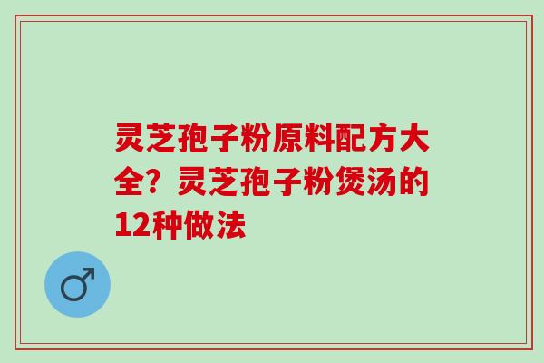灵芝孢子粉原料配方大全？灵芝孢子粉煲汤的12种做法