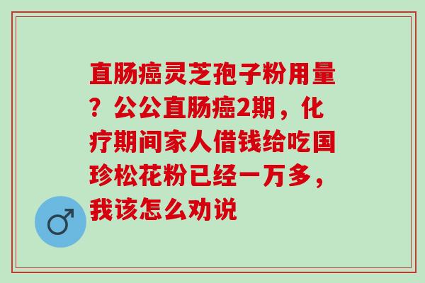 直肠癌灵芝孢子粉用量？公公直肠癌2期，化疗期间家人借钱给吃国珍松花粉已经一万多，我该怎么劝说
