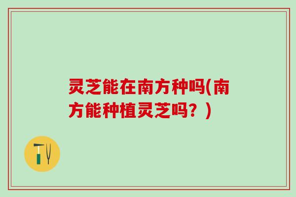 灵芝能在南方种吗(南方能种植灵芝吗？)