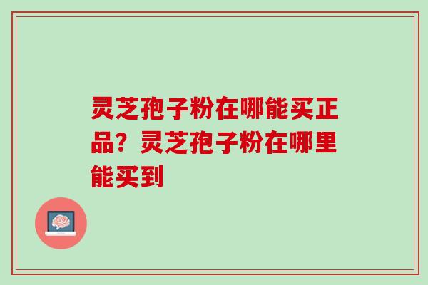 灵芝孢子粉在哪能买正品？灵芝孢子粉在哪里能买到