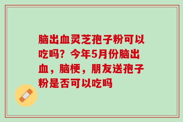 脑出血灵芝孢子粉可以吃吗？今年5月份脑出血，脑梗，朋友送孢子粉是否可以吃吗