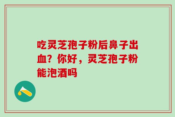 吃灵芝孢子粉后鼻子出血？你好，灵芝孢子粉能泡酒吗