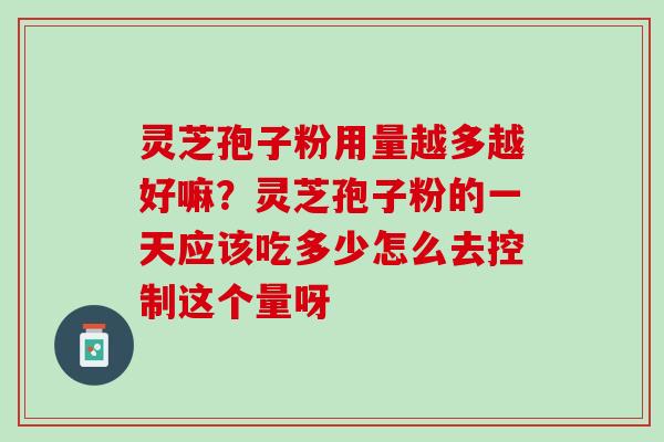 灵芝孢子粉用量越多越好嘛?灵芝孢子粉的一天应该吃多少怎么去控制这个量呀 灵芝孢子粉用量越多越好嘛?灵芝孢子粉的一天应该吃多少怎么去控制这个量呀