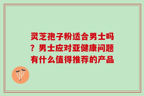 灵芝孢子粉适合男士吗？男士应对亚健康问题有什么值得推荐的产品