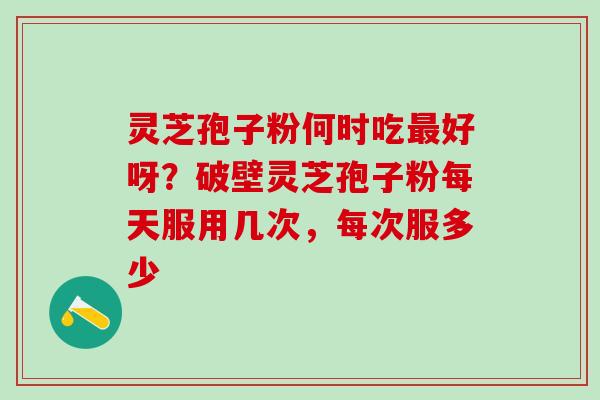灵芝孢子粉何时吃最好呀？破壁灵芝孢子粉每天服用几次，每次服多少