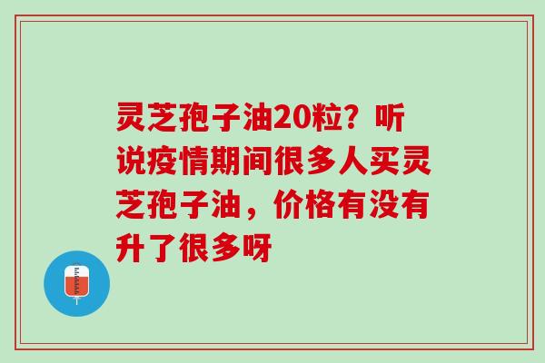 灵芝孢子油20粒？听说疫情期间很多人买灵芝孢子油，价格有没有升了很多呀