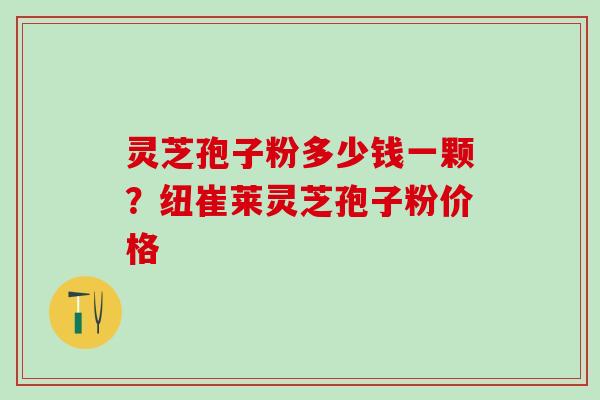 灵芝孢子粉多少钱一颗？纽崔莱灵芝孢子粉价格