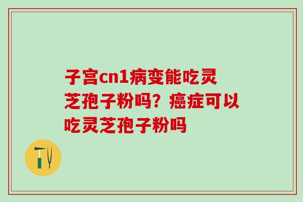 子宫cn1病变能吃灵芝孢子粉吗？癌症可以吃灵芝孢子粉吗