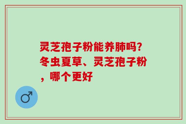 灵芝孢子粉能养肺吗？冬虫夏草、灵芝孢子粉，哪个更好
