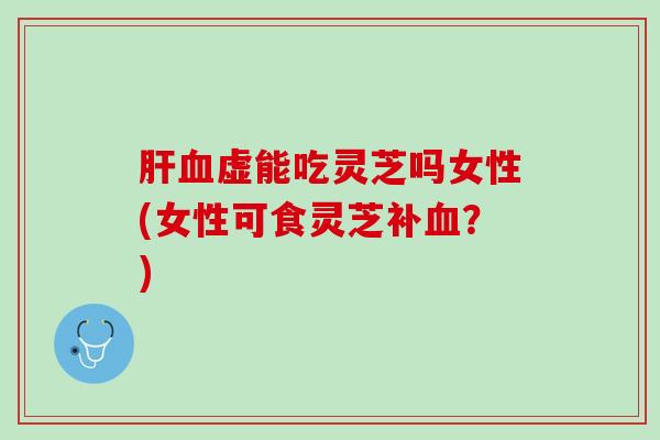 虚能吃灵芝吗女性(女性可食灵芝补?) 虚能吃灵芝吗女性(女性可食灵芝补?)