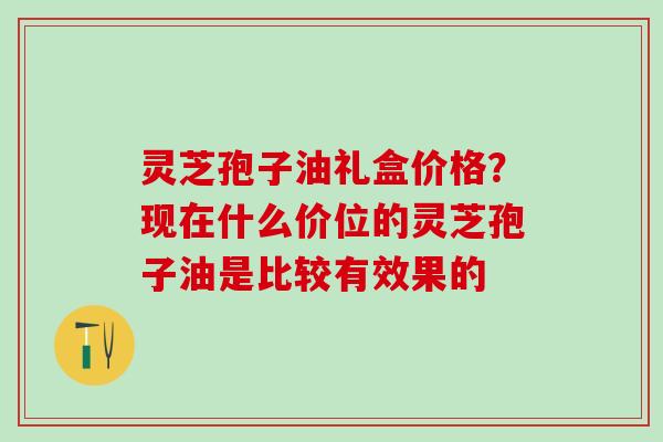 灵芝孢子油礼盒价格？现在什么价位的灵芝孢子油是比较有效果的