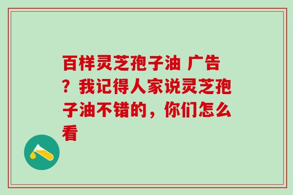 百样灵芝孢子油 广告？我记得人家说灵芝孢子油不错的，你们怎么看