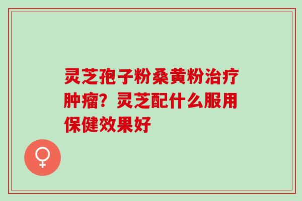 灵芝孢子粉桑黄粉治疗肿瘤？灵芝配什么服用保健效果好