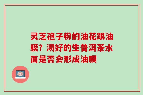 灵芝孢子粉的油花跟油膜?沏好的生普洱茶水面是否会形成油膜 灵芝孢子粉的油花跟油膜?沏好的生普洱茶水面是否会形成油膜