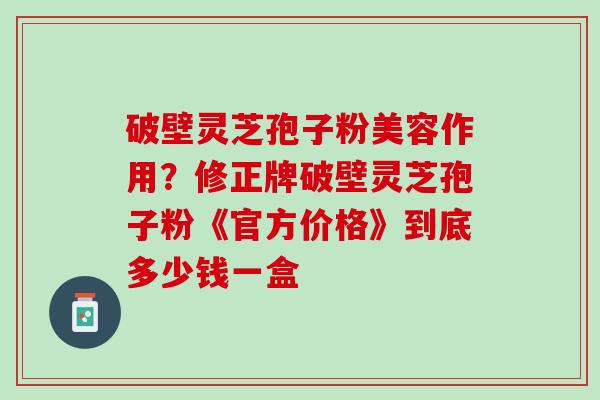 破壁灵芝孢子粉美容作用?修正牌破壁灵芝孢子粉《官方价格》到底多少钱一盒 破壁灵芝孢子粉美容作用?修正牌破壁灵芝孢子粉《官方价格》到底多少钱一盒