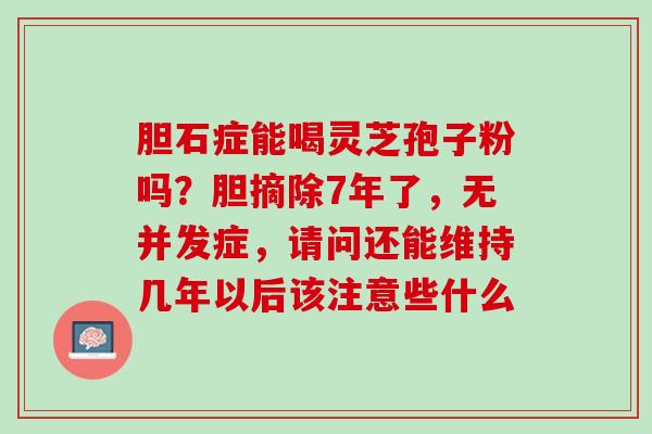 胆石症能喝灵芝孢子粉吗?胆摘除7年了,无并发症,请问还能维持几年以后该注意些什么 胆石症能喝灵芝孢子粉吗?胆摘除7年了,无并发症,请问还能维持几年以后该注意些什么