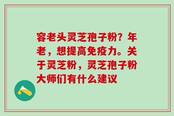 容老头灵芝孢子粉？年老，想提高免疫力。关于灵芝粉，灵芝孢子粉大师们有什么建议