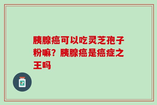 胰腺癌可以吃灵芝孢子粉嘛？胰腺癌是癌症之王吗