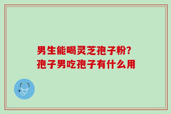 男生能喝灵芝孢子粉？孢子男吃孢子有什么用