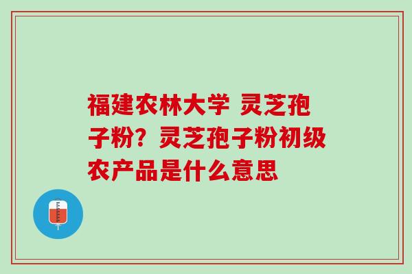 福建农林大学 灵芝孢子粉？灵芝孢子粉初级农产品是什么意思