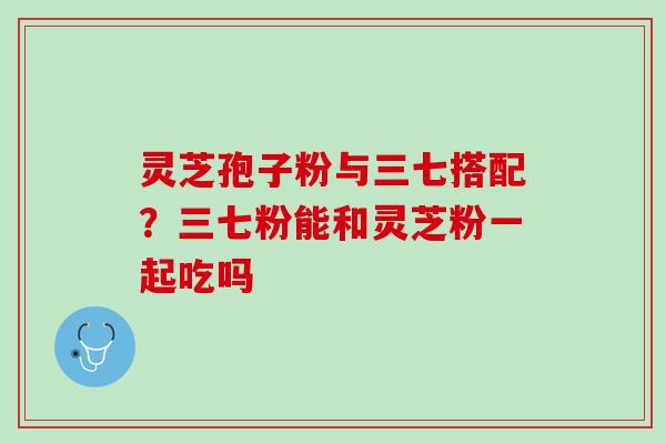 灵芝孢子粉与三七搭配?三七粉能和灵芝粉一起吃吗 灵芝孢子粉与三七搭配?三七粉能和灵芝粉一起吃吗