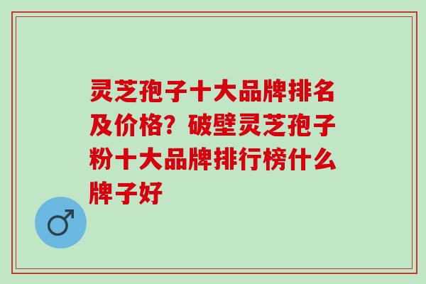 灵芝孢子十大品牌排名及价格？破壁灵芝孢子粉十大品牌排行榜什么牌子好