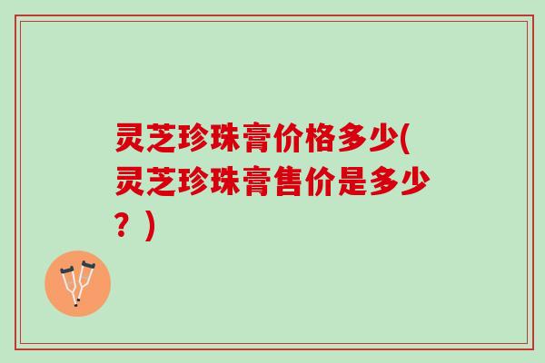 灵芝珍珠膏价格多少(灵芝珍珠膏售价是多少？)