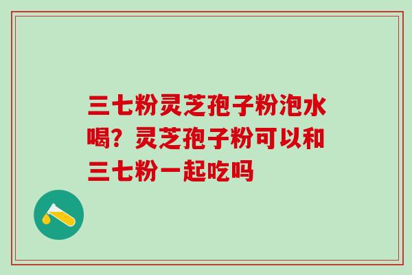 三七粉灵芝孢子粉泡水喝?灵芝孢子粉可以和三七粉一起吃吗 三七粉灵芝孢子粉泡水喝?灵芝孢子粉可以和三七粉一起吃吗