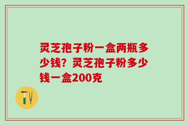 灵芝孢子粉一盒两瓶多少钱?灵芝孢子粉多少钱一盒200克 灵芝孢子粉一盒两瓶多少钱?灵芝孢子粉多少钱一盒200克