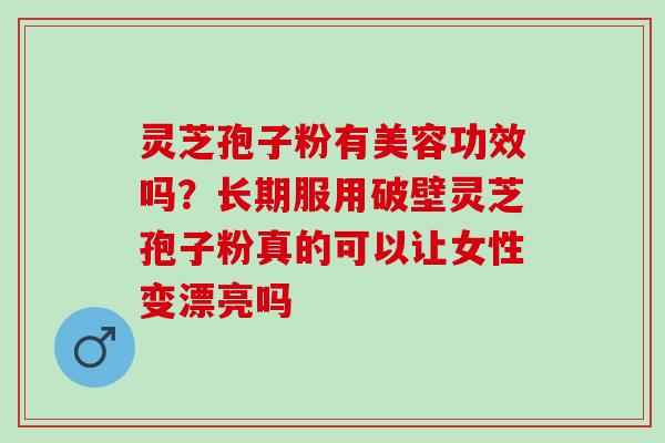 灵芝孢子粉有美容功效吗？长期服用破壁灵芝孢子粉真的可以让女性变漂亮吗