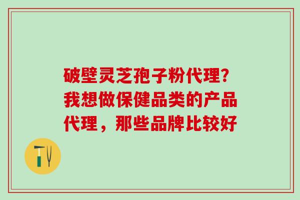 破壁灵芝孢子粉代理?我想做保健品类的产品代理,那些品牌比较好 破壁灵芝孢子粉代理?我想做保健品类的产品代理,那些品牌比较好