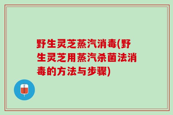 野生灵芝蒸汽消毒(野生灵芝用蒸汽杀菌法消毒的方法与步骤) 野生灵芝蒸汽消毒(野生灵芝用蒸汽杀菌法消毒的方法与步骤)