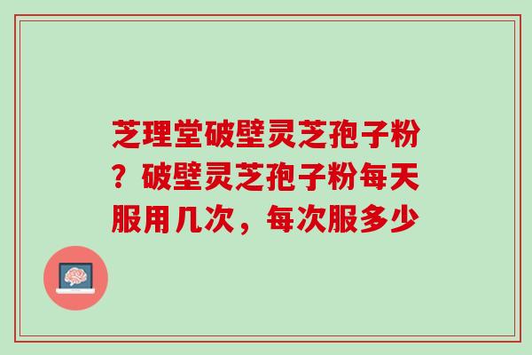 芝理堂破壁灵芝孢子粉？破壁灵芝孢子粉每天服用几次，每次服多少