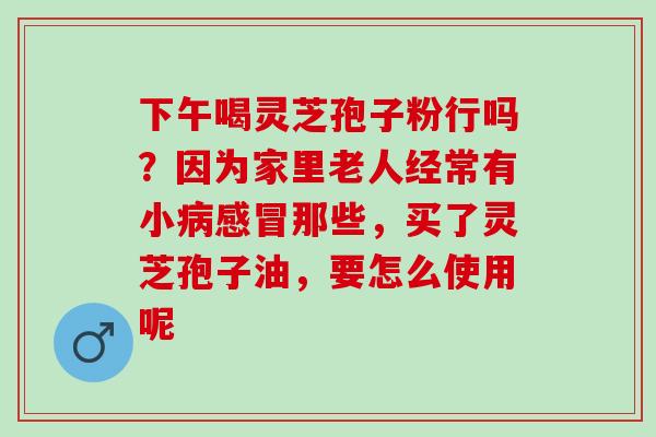 下午喝灵芝孢子粉行吗?因为家里老人经常有小那些,买了灵芝孢子油,要怎么使用呢 下午喝灵芝孢子粉行吗?因为家里老人经常有小那些,买了灵芝孢子油,要怎么使用呢